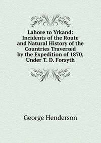 Lahore to Yrkand: Incidents of the Route and Natural History of the Countries Traversed by the Expedition of 1870, Under T. D. Forsyth