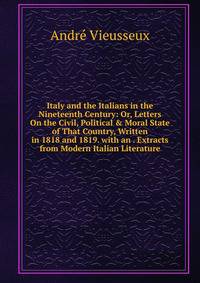Italy and the Italians in the Nineteenth Century: Or, Letters On the Civil, Political &amp; Moral State of That Country, Written in 1818 and 1819. with an . Extracts from Modern Italian Literature