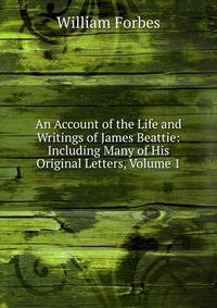 An Account of the Life and Writings of James Beattie: Including Many of His Original Letters, Volume 1