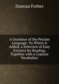A Grammar of the Persian Language: To Which Is Added, a Selection of Easy Extracts for Reading, Together with a Copious Vocabulary