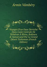 Voyages D'un Faux Derviche Dans L'asie Centrale De T?rh?ran ? Khiva, Bokhara &amp; Samarcand Par Le Grand D?sert Turkoman (French Edition)