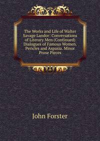 The Works and Life of Walter Savage Landor: Conversations of Literary Men (Continued) Dialogues of Famous Women. Pericles and Aspasia. Minor Prose Pieces