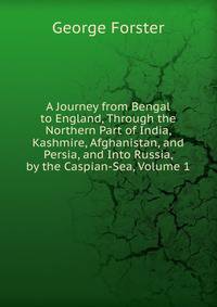 A Journey from Bengal to England, Through the Northern Part of India, Kashmire, Afghanistan, and Persia, and Into Russia, by the Caspian-Sea, Volume 1