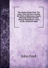 The Works of John Ford: The Lady's Trial. the Sun's Darling. the Witch of Edmonton. Fame's Memorial. Poems by Ford. Honour Triumphant. a Line of Life. Glossarial Index
