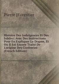 Histoire Des Indulgences Et Des Jubilez: Avec Des Instructions Pour En Expliquer Le Dogme, Et O? Il Est Encore Trait? De L'origine Des Confreries (French Edition)