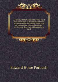 A History of the Game Birds, Wild-Fowl and Shore Birds of Massachusetts and Adjacent States: Including Those Used for Food Which Have Disappeared . for Food Or Sport, with Observations On T