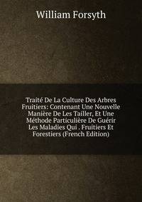 Traite De La Culture Des Arbres Fruitiers: Contenant Une Nouvelle Maniere De Les Tailler, Et Une Methode Particuliere De Guerir Les Maladies Qui . Fruitiers Et Forestiers (French Edition)