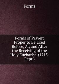 Forms of Prayer: Proper to Be Used Before, At, and After the Receiving of the Holy Eucharist. (1715. Repr.).
