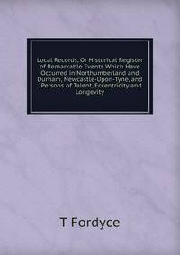 Local Records, Or Historical Register of Remarkable Events Which Have Occurred in Northumberland and Durham, Newcastle-Upon-Tyne, and . Persons of Talent, Eccentricity and Longevity