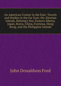 An American Cruiser in the East: Travels and Studies in the Far East; the Aleutian Islands, Behring's Sea; Eastern Siberia, Japan, Korea, China, Formosa, Hong Kong, and the Philippine Islands