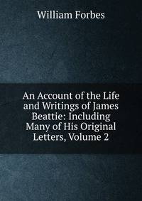 An Account of the Life and Writings of James Beattie: Including Many of His Original Letters, Volume 2