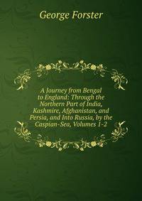 A Journey from Bengal to England: Through the Northern Part of India, Kashmire, Afghanistan, and Persia, and Into Russia, by the Caspian-Sea, Volumes 1-2
