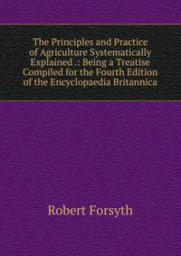 The Principles and Practice of Agriculture Systematically Explained .: Being a Treatise Compiled for the Fourth Edition of the Encyclopaedia Britannica