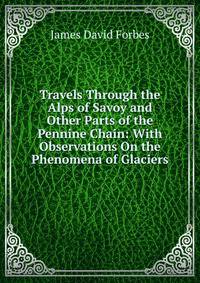 Travels Through the Alps of Savoy and Other Parts of the Pennine Chain: With Observations On the Phenomena of Glaciers