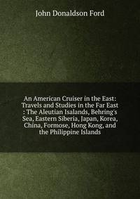 An American Cruiser in the East: Travels and Studies in the Far East : The Aleutian Isalands, Behring's Sea, Eastern Siberia, Japan, Korea, China, Formose, Hong Kong, and the Philippine Islands