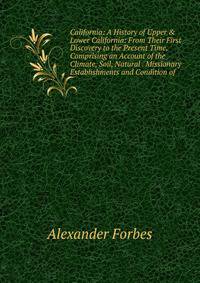 California: A History of Upper &amp; Lower California: From Their First Discovery to the Present Time, Comprising an Account of the Climate, Soil, Natural . Missionary Establishments and Condition of