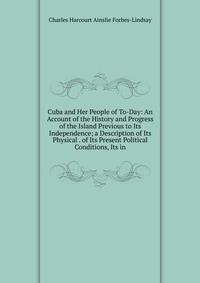 Cuba and Her People of To-Day: An Account of the History and Progress of the Island Previous to Its Independence; a Description of Its Physical . of Its Present Political Conditions, Its in