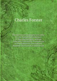 The Historical Geography of Arabia: Or, the Patriarchal Evidences of Revealed Religion. with an Appendix Containing Translations of the Hamyaritic Inscriptions Recently Discovered in Hadramaut