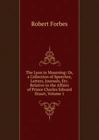 The Lyon in Mourning: Or, a Collection of Speeches, Letters, Journals, Etc. Relative to the Affairs of Prince Charles Edward Stuart, Volume 1