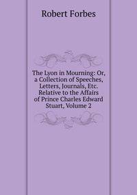The Lyon in Mourning: Or, a Collection of Speeches, Letters, Journals, Etc. Relative to the Affairs of Prince Charles Edward Stuart, Volume 2