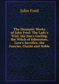 The Dramatic Works of John Ford: The Lady's Trial. the Sun's Garling. the Witch of Edmonton. Love's Sacrifice. the Fancies, Chaste and Noble