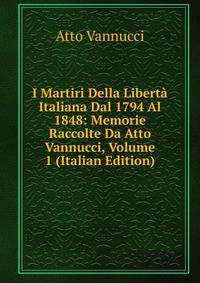 I Martiri Della Liberta Italiana Dal 1794 Al 1848: Memorie Raccolte Da Atto Vannucci, Volume 1 (Italian Edition)