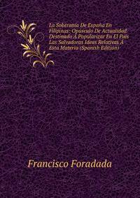 La Soberania De Espana En Filipinas: Opusculo De Actualidad Destinado A Popularizar En El Pais Las Salvadoras Ideas Relativas A Esta Materia (Spanish Edition)