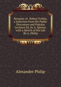 Remains of . Robert Forbes, a Selection from His Public Discourses and Popular Lectures Ed. by A. Spence. with a Sketch of His Life By A. Philip.