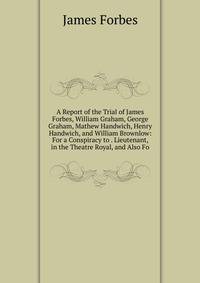 A Report of the Trial of James Forbes, William Graham, George Graham, Mathew Handwich, Henry Handwich, and William Brownlow: For a Conspiracy to . Lieutenant, in the Theatre Royal, and Also Fo