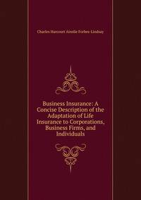 Business Insurance: A Concise Description of the Adaptation of Life Insurance to Corporations, Business Firms, and Individuals