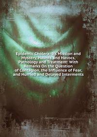 Epidemic Cholera; Its Mission and Mystery, Haunts and Havocs, Pathology and Treatment: With Remarks On the Question of Contagion, the Influence of Fear, and Hurried and Delayed Interments