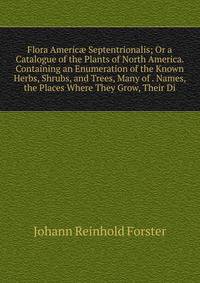 Flora Americ? Septentrionalis; Or a Catalogue of the Plants of North America. Containing an Enumeration of the Known Herbs, Shrubs, and Trees, Many of . Names, the Places Where They Grow, Their Di