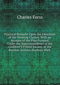 Practical Remarks Upon the Education of the Working Classes: With an Account of the Plan Pursued, Under the Superintendence of the Children'S Friend Society, at the Brenton Asylum, Hackney Wick .