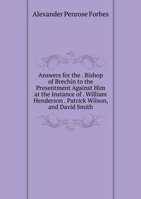 Answers for the . Bishop of Brechin to the Presentment Against Him at the Instance of . William Henderson . Patrick Wilson, and David Smith