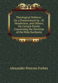 Theological Defence . On a Presentment by . W. Henderson, and Others, On Certain Points Concerning the Doctrine of the Holy Eucharist