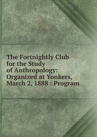 The Fortnightly Club for the Study of Anthropology: Organized at Yonkers, March 2, 1888 : Program
