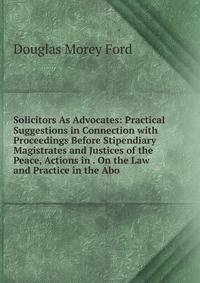 Solicitors As Advocates: Practical Suggestions in Connection with Proceedings Before Stipendiary Magistrates and Justices of the Peace, Actions in . On the Law and Practice in the Abo