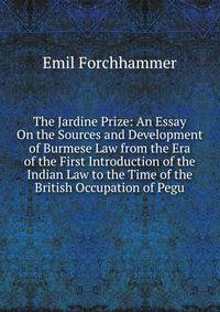 The Jardine Prize: An Essay On the Sources and Development of Burmese Law from the Era of the First Introduction of the Indian Law to the Time of the British Occupation of Pegu