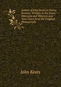 Letters of John Keats to Fanny Brawne: Written in the Years Mdcccxix and Mdcccxx and Now Given from the Original Manuscripts