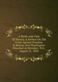 A North-side View Of Slavery. A Sermon On The Crime Against Freedom, In Kansas And Washington. Preached At Henniker, N.h., August 31, 1856