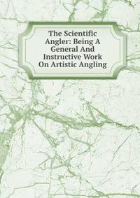 The Scientific Angler: Being A General And Instructive Work On Artistic Angling