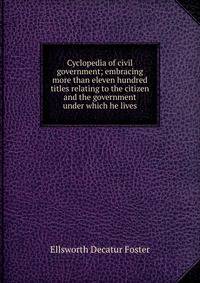 Cyclopedia of civil government; embracing more than eleven hundred titles relating to the citizen and the government under which he lives