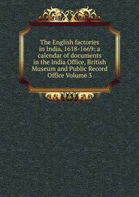The English factories in India, 1618-1669: a calendar of documents in the India Office, British Museum and Public Record Office Volume 3