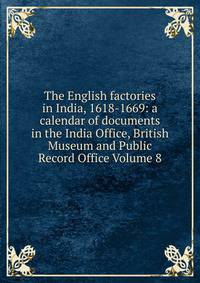 The English factories in India, 1618-1669: a calendar of documents in the India Office, British Museum and Public Record Office Volume 8