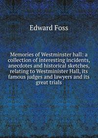 Memories of Westminster hall: a collection of interesting incidents, anecdotes and historical sketches, relating to Westminister Hall, its famous judges and lawyers and its great trials