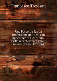 Ugo Foscolo e la sua professione politica: con appendice di alcuni suoi scritti recentemente venuti in luce (Italian Edition)