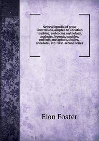 New cyclop?dia of prose illustrations, adapted to Christian teaching; embracing mythology, analogies, legends, parables, emblems, metaphors, similes, . anecdotes, etc. First -second series