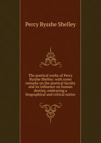 The poetical works of Percy Bysshe Shelley: with some remarks on the poetical faculty and its influence on human destiny, embracing a biographical and critical notice