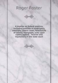 A treatise on federal practice, including practice in bankruptcy, admiralty, patent cases, foreclosure of railway mortgages, suits upon claims against . receiver and injunctions in the state court