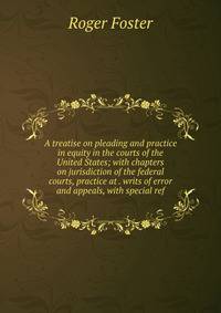 A treatise on pleading and practice in equity in the courts of the United States; with chapters on jurisdiction of the federal courts, practice at . writs of error and appeals, with special ref